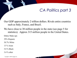 CA Politics part 3
Our GDP approximately 2 trillion dollars. Rivals entire countries
such as Italy, France, and Brazil.
We have close to 38 million people in the state (see page 5 for
statistics). Approx 315 million people in the United States.
Ethnic Make-ups
39% Hispanic
38.7% White
13 % Asian
5.8 % Black
3.4 % other
Copyright © 2009 Cengage Lea 1
 