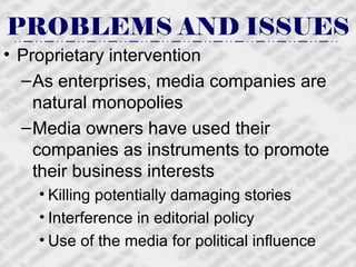 PROBLEMS AND ISSUES Proprietary intervention As enterprises, media companies are natural monopolies Media owners have used their companies as instruments to promote their business interests Killing potentially damaging stories  Interference in editorial policy Use of the media for political influence 
