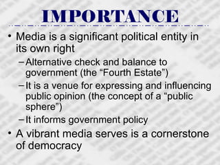 IMPORTANCE Media is a significant political entity in its own right Alternative check and balance to government (the “Fourth Estate”) It is a venue for expressing and influencing public opinion (the concept of a “public sphere”) It informs government policy  A vibrant media serves is a cornerstone of democracy 