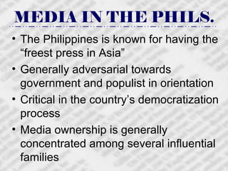 MEDIA IN THE PHILS. The Philippines is known for having the “freest press in Asia” Generally adversarial towards government and populist in orientation Critical in the country’s democratization process Media ownership is generally concentrated among several influential families 