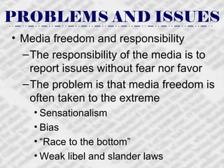 PROBLEMS AND ISSUES Media freedom and responsibility The responsibility of the media is to report issues without fear nor favor The problem is that media freedom is often taken to the extreme Sensationalism Bias “ Race to the bottom” Weak libel and slander laws 