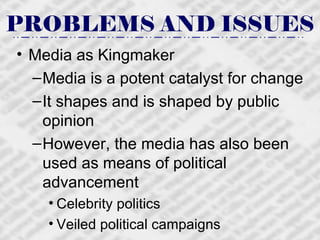 PROBLEMS AND ISSUES Media as Kingmaker Media is a potent catalyst for change It shapes and is shaped by public opinion However, the media has also been used as means of political advancement Celebrity politics Veiled political campaigns 
