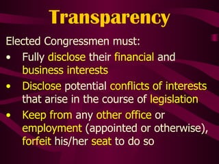 Transparency Elected Congressmen must: Fully  disclose  their  financial  and  business interests Disclose  potential  conflicts of interests  that arise in the course of  legislation Keep from  any  other office  or  employment  (appointed or otherwise),  forfeit  his/her  seat  to do so 