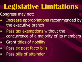 Legislative Limitations Congress may not: Increase appropriations  recommended by the executive branch Pass tax exemptions  without the concurrence of a majority of its members Grant  titles  of  nobility Pass  ex post facto bills Pass  bills of attainder 
