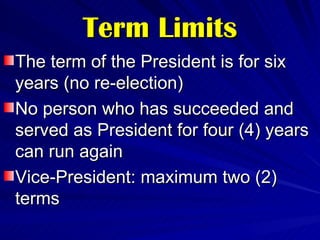 Term Limits The term of the President is for six years (no re-election) No person who has succeeded and served as President for four (4) years can run again Vice-President: maximum two (2) terms 