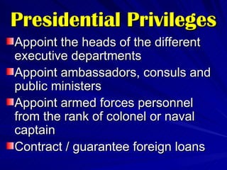Presidential Privileges Appoint the heads of the different executive departments Appoint ambassadors, consuls and public ministers Appoint armed forces personnel from the rank of colonel or naval captain Contract / guarantee foreign loans 