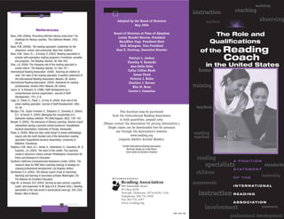 modeling
                                                                                                                                                instruction        coaching
                                                                                   Adopted by the Board of Directors                                 teachers                    observing
                                                                                              May 2004
                        References
Bean, R.M. (2004a). Promoting effective literacy instruction: The
                                                                                Board of Directors at Time of Adoption
                                                                                  Lesley Mandel Morrow, President
                                                                                                                                                           The Role and
    challenge for literacy coaches. The California Reader, 37(3),
    58–63.                                                                         MaryEllen Vogt, President-Elect                                        Qualifications
Bean, R.M. (2004b). The reading specialist: Leadership for the                      Dick Allington, Vice President
    classroom, school, and community. New York: Guilford.
Bean, R.M., Swan, A.L., & Knaub, R. (2003). Reading specialists in
                                                                                 Alan E. Farstrup, Executive Director                              of the Reading
    schools with exemplary reading programs: Functional, versatile,
    and prepared. The Reading Teacher, 56, 446–455.
                                                                                             Patricia L. Anders
                                                                                            Timothy V. Rasinski
                                                                                                                                                                Coach
Dole, J.A. (2004). The changing role of the reading specialist in
    school reform. The Reading Teacher, 57, 462–471.
                                                                                              Ann-Sofie Selin                                        in the United States
International Reading Association. (2000). Teaching all children to                         Cathy Collins Block                                   home
    read: The roles of the reading specialist. A position statement of                          James Flood
    the International Reading Association. Newark, DE: Author.                                Victoria J. Risko
International Reading Association. (2004). Standards for reading                             Charline J. Barnes
    professionals, revised 2003. Newark, DE: Author.                                            Rita M. Bean                                    training
Joyce, B., & Showers, B. (1996). Staff development as a
                                                                                             Carrice L Cummins
    comprehensive service organization. Journal of Staff
    Development, 17(1), 2–6.
Lapp, D., Fisher, D., Flood, J., & Frey, N. (2003). Dual role of the
    urban reading specialist. Journal of Staff Development, 24(2),
    33–36.                                                                                                                                       teachers
Morgan, D.N., Saylor-Crowder, K., Stephens, D., Donnelly, A., Deford,                 This brochure may be purchased
    D.E., & Hamel, E. (2003). Managing the complexities of a                    from the International Reading Association
    statewide reading initiative. Phi Delta Kappan, 85(2), 139–145.                   in bulk quantities, prepaid only.
Nowak, R. (2003). The discourse of literacy coaching: Teacher-coach
                                                                         (Please contact the Association for pricing information.)
    interactions during a summer school practicum. Unpublished
    doctoral dissertation, University of Florida, Gainesville.
                                                                             Single copies can be downloaded free for personal
                                                                                   use through the Association’s website:
Pipes, G. (2004). What are they really doing? A mixed methodology
                                                                                              www.reading.org
                                                                                                                                                reading
    inquiry into the multi-faceted role of the elementary reading
                                                                                     (requires Adobe’s Acrobat Reader).
                                                                                                                                                coaches
    specialist. Unpublished doctoral dissertation, University of
    Alabama, Tuscaloosa.
Poglinco, S.M., Bach, A.J., Hovde, K., Rosenblum, S., Saunders, M., &                  ©2004 International Reading Association
                                                                                          Brochure design by Linda Steere
    Supovitz, J.A. (2003). The heart of the matter: The coaching                         Cover photo by Dynamic Graphics
    model in America’s choice schools. Philadelphia: Consortium for
    Policy and Research in Education.
Southern California Comprehensive Assistance Center. (2002). The
                                                                                                                                                 reading         A POSITION
    research base for RSN Team coaching training: A strategy for
    ongoing professional development. Los Angeles: Author.
                                                                                                                                                     specialists                    standards
                                                                                                                                                                 S TAT E M E N T
Sturtevant, E.G. (2003). The literacy coach: A key to improving                                                                                  children
    teaching and learning in secondary schools. Washington, DC:
                                                                                                                                                                 OF THE
                                                                                                                                                                                   leadership
    The Alliance for Excellent Education.
Vogt, M., & Shearer, B.A. (2003). Serving as peer partner, cognitive                                                                            assessment
    coach, and supervisor. In M. Vogt & B.A. Shearer (Eds.), Reading                  800 Barksdale Road                                                         I N T E R N AT I O N A L
                                                                                      N
    specialists in the real world: A sociocultural view (pp. 203–220).                PO Box 8139
    Boston: Allyn & Bacon.                                                            Newark, Delaware 19714-8139, USA
                                                                                      Telephone 302-731-1600
                                                                                                                                                  instruction R E A D I N G
                                                                                      Fax 302-731-1057
                                                                                      www.reading.org                                                            A S S O C I AT I O N
                                                                                                                                                     involvement                   community

                                                                                                                                 1065 6/04 SW
                                                                                                                                                                professional development
 