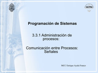 Programación de Sistemas
3.3.1 Administración de
procesos:
Comunicación entre Procesos:
Señales
MCC Enrique Ayala Franco
 