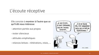 L’écoute réceptive
Elle consiste à montrer à l’autre que ce
qu’il dit nous intéresse
- attention portée aux propos
- rester silencieux
- attitudes emphatiques
- relances brèves : réitérations, relais, …
PS11 - SE PRÉSENTER - PRÉSENTER SON PROJET 11
 