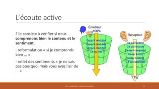 L’écoute active
Elle consiste à vérifier si nous
comprenons bien le contenu et le
sentiment.
- reformulation « si je comprends
bien … »
- reflet des sentiments « je ne sais
pas pourquoi mais vous avez l’air de
… »
PS11 - SE PRÉSENTER - PRÉSENTER SON PROJET 12
 