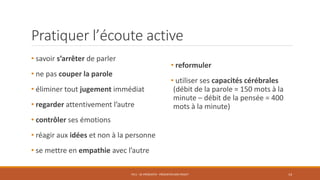 Pratiquer l’écoute active
• savoir s’arrêter de parler
• ne pas couper la parole
• éliminer tout jugement immédiat
• regarder attentivement l’autre
• contrôler ses émotions
• réagir aux idées et non à la personne
• se mettre en empathie avec l’autre
PS11 - SE PRÉSENTER - PRÉSENTER SON PROJET 14
• reformuler
• utiliser ses capacités cérébrales
(débit de la parole = 150 mots à la
minute – débit de la pensée = 400
mots à la minute)
 