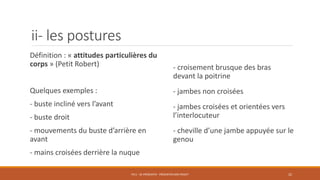 ii- les postures
- croisement brusque des bras
devant la poitrine
- jambes non croisées
- jambes croisées et orientées vers
l’interlocuteur
- cheville d’une jambe appuyée sur le
genou
PS11 - SE PRÉSENTER - PRÉSENTER SON PROJET 22
Définition : « attitudes particulières du
corps » (Petit Robert)
Quelques exemples :
- buste incliné vers l’avant
- buste droit
- mouvements du buste d’arrière en
avant
- mains croisées derrière la nuque
 