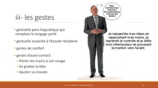 iii- les gestes
• gestuelle para-linguistique qui
remplace le langage parlé
• gestuelle associée à l’écoute réceptive
• gestes de confort
• gestes d’auto-contact
• Porter les mains à son visage
• Se gratter la tête
• Ajuster sa cravate
PS11 - SE PRÉSENTER - PRÉSENTER SON PROJET 24
 