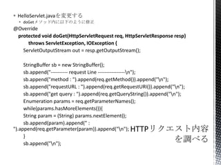  HelloServlet.javaを変更する
 doGetメソッド内に以下のように修正
@Override
protected void doGet(HttpServletRequest req, HttpServletResponse resp)
throws ServletException, IOException {
ServletOutputStream out = resp.getOutputStream();
StringBuffer sb = new StringBuffer();
sb.append("---------- request Line ----------------n");
sb.append("method : ").append(req.getMethod()).append("n");
sb.append("requestURL : ").append(req.getRequestURI()).append("n");
sb.append("get query : ").append(req.getQueryString()).append("n");
Enumeration params = req.getParameterNames();
while(params.hasMoreElements()){
String param = (String) params.nextElement();
sb.append(param).append(" :
").append(req.getParameter(param)).append("n");
}
sb.append("n");
 