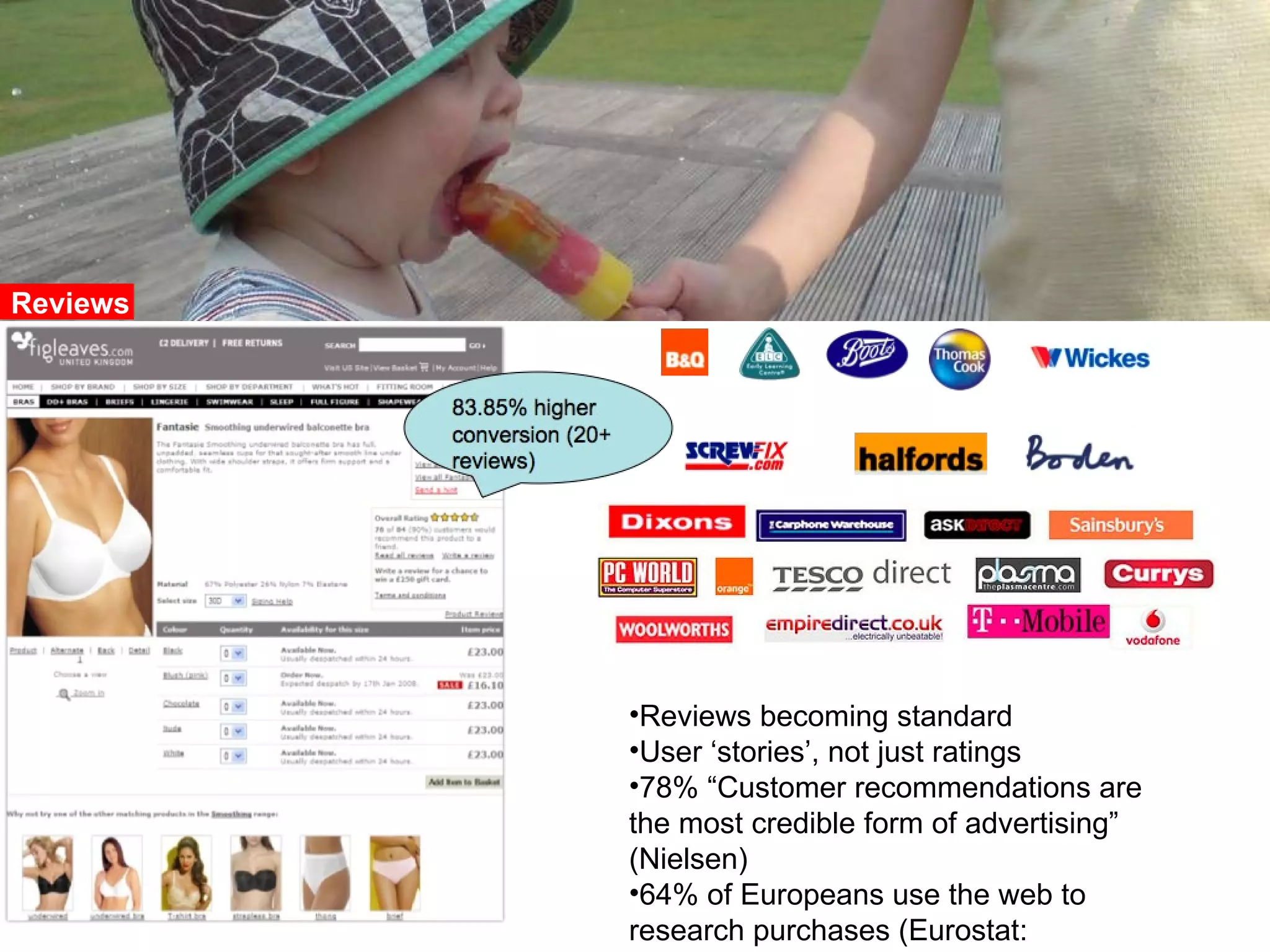 Reviews becoming standard User “stories”, not just ratings 78%: “customer recommendations are the most credible form of advertising” (Nielsen) Reviews Reviews becoming standard User ‘stories’, not just ratings 78% “Customer recommendations are the most credible form of advertising” (Nielsen) 64% of Europeans use the web to research purchases (Eurostat:  