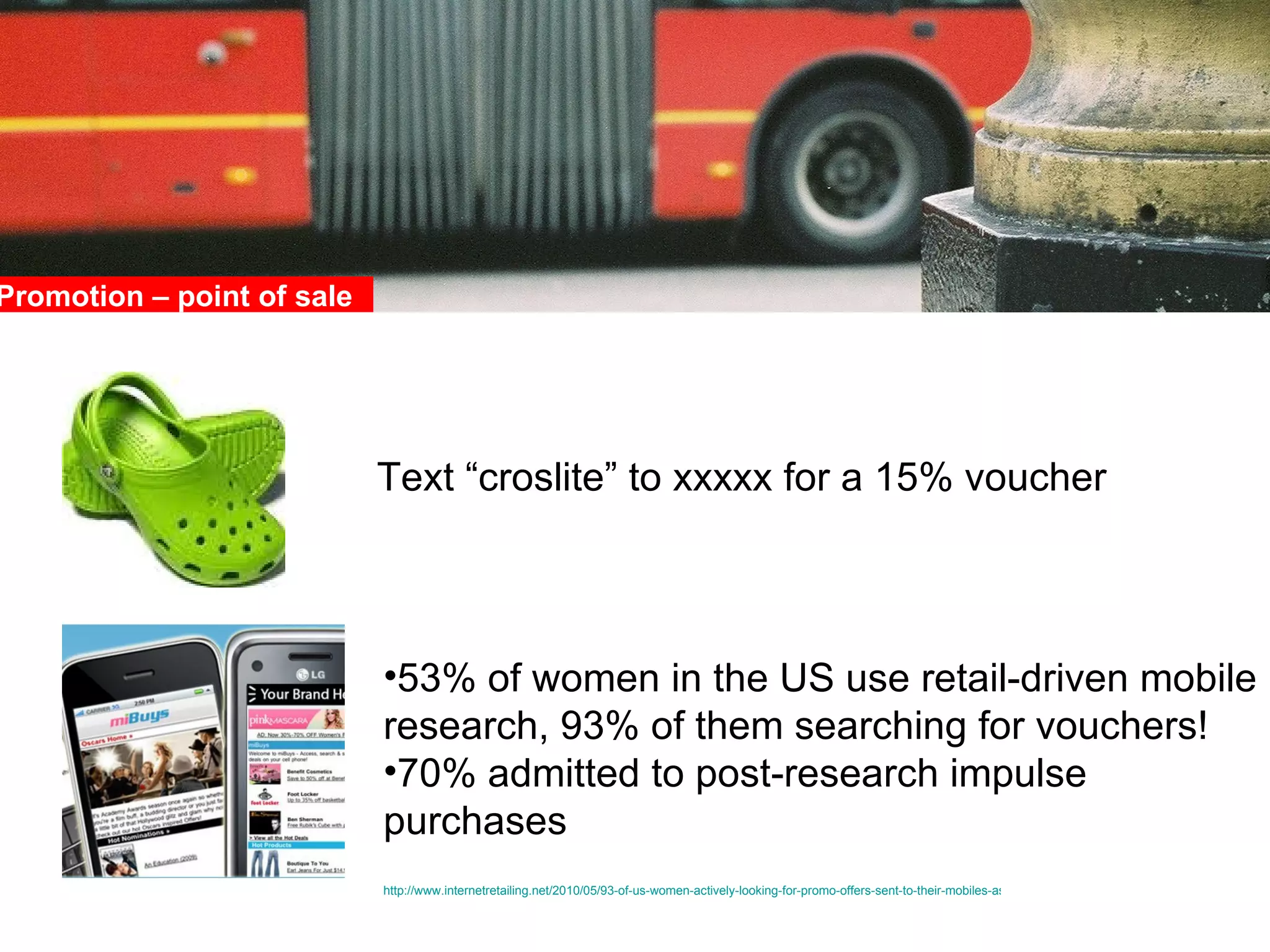 Promotion – point of sale  Text “croslite” to xxxxx for a 15% voucher 53% of women in the US use retail-driven mobile research, 93% of them searching for vouchers! 70% admitted to post-research impulse purchases http://www.internetretailing.net/2010/05/93-of-us-women-actively-looking-for-promo-offers-sent-to-their-mobiles-as-m-web-gains-traction-with-the-ladies/   