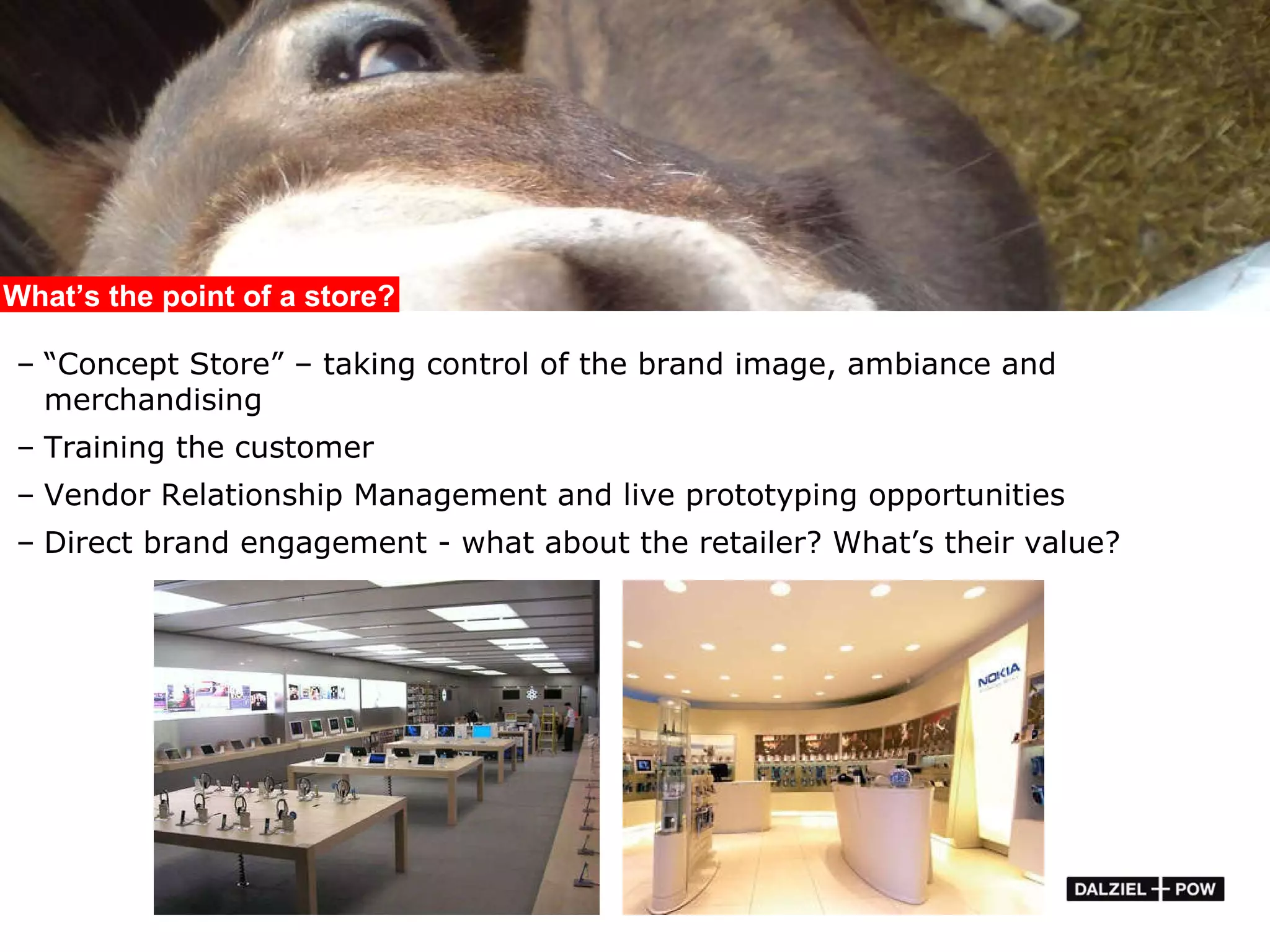 “ Concept Store” – taking control of the brand image, ambiance and merchandising Training the customer Vendor Relationship Management and live prototyping opportunities Direct brand engagement - what about the retailer? What’s their value? What’s the point of a store? 