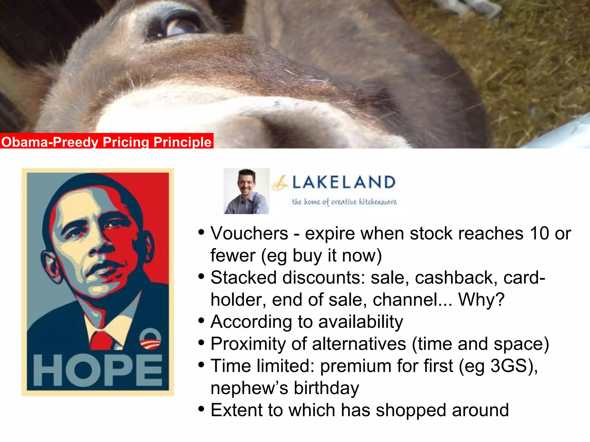 Obama-Preedy Pricing Principle Vouchers - expire when stock reaches 10 or fewer (eg buy it now) Stacked discounts: sale, cashback, card-holder, end of sale, channel... Why? According to availability Proximity of alternatives (time and space) Time limited: premium for first (eg 3GS), nephew’s birthday Extent to which has shopped around 