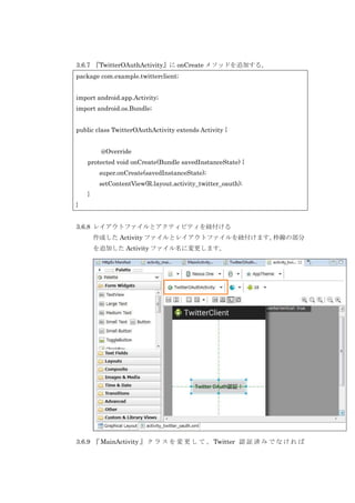 3.6.7 『TwitterOAuthActivity』に onCreate メソッドを追加する。
package com.example.twitterclient;
import android.app.Activity;
import android.os.Bundle;
public class TwitterOAuthActivity extends Activity {
@Override
protected void onCreate(Bundle savedInstanceState) {
super.onCreate(savedInstanceState);
setContentView(R.layout.activity_twitter_oauth);
}
}
3.6.8 レイアウトファイルとアクティビティを紐付ける
作成した Activity ファイルとレイアウトファイルを紐付けます。
枠線の部分
を追加した Activity ファイル名に変更します。

3.6.9 『 MainActivity 』 ク ラ ス を 変 更 し て 、 Twitter 認 証 済 み で な け れ ば

 