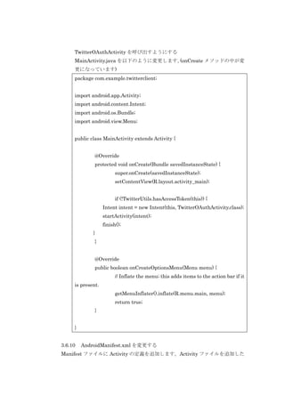 TwitterOAuthActivity を呼び出すようにする
MainActivity.java を以下のように変更します。
(onCreate メソッドの中が変
更になっています)
package com.example.twitterclient;
import android.app.Activity;
import android.content.Intent;
import android.os.Bundle;
import android.view.Menu;
public class MainActivity extends Activity {
@Override
protected void onCreate(Bundle savedInstanceState) {
super.onCreate(savedInstanceState);
setContentView(R.layout.activity_main);
if (!TwitterUtils.hasAccessToken(this)) {
Intent intent = new Intent(this, TwitterOAuthActivity.class);
startActivity(intent);
finish();
}
}
@Override
public boolean onCreateOptionsMenu(Menu menu) {
// Inflate the menu; this adds items to the action bar if it
is present.
getMenuInflater().inflate(R.menu.main, menu);
return true;
}
}
3.6.10

AndroidManifest.xml を変更する

Manifest ファイルに Activity の定義を追加します。Activity ファイルを追加した

 