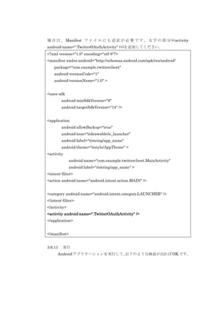 場 合 は 、 Manifest フ ァ イ ル に も 追 記 が 必 要 で す 。 太 字 の 部 分 (<activity
android:name=".TwitterOAuthActivity" />)を追加してください。
<?xml version="1.0" encoding="utf-8"?>
<manifest xmlns:android="http://schemas.android.com/apk/res/android"
package="com.example.twitterclient"
android:versionCode="1"
android:versionName="1.0" >
<uses-sdk
android:minSdkVersion="9"
android:targetSdkVersion="14" />
<application
android:allowBackup="true"
android:icon="@drawable/ic_launcher"
android:label="@string/app_name"
android:theme="@style/AppTheme" >
<activity
android:name="com.example.twitterclient.MainActivity"
android:label="@string/app_name" >
<intent-filter>
<action android:name="android.intent.action.MAIN" />
<category android:name="android.intent.category.LAUNCHER" />
</intent-filter>
</activity>
<activity android:name=".TwitterOAuthActivity" />
</application>
</manifest>
3.6.11

実行

Android アプリケーションを実行して、
以下のような画面が出れば OK です。

 
