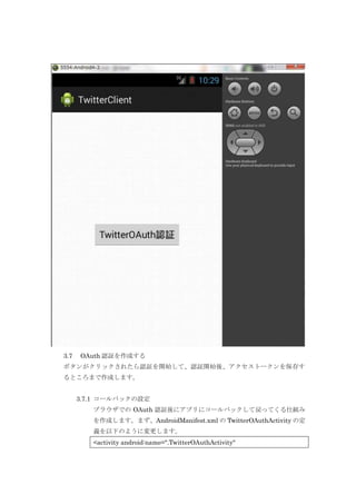 3.7

OAuth 認証を作成する

ボタンがクリックされたら認証を開始して、認証開始後、アクセストークンを保存す
るところまで作成します。
3.7.1 コールバックの設定
ブラウザでの OAuth 認証後にアプリにコールバックして戻ってくる仕組み
を作成します。まず、AndroidManifest.xml の TwitterOAuthActivity の定
義を以下のように変更します。
<activity android:name=".TwitterOAuthActivity"

 