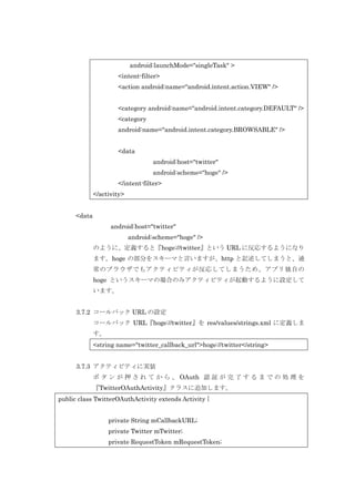 android:launchMode="singleTask" >
<intent-filter>
<action android:name="android.intent.action.VIEW" />
<category android:name="android.intent.category.DEFAULT" />
<category
android:name="android.intent.category.BROWSABLE" />
<data
android:host="twitter"
android:scheme="hoge" />
</intent-filter>
</activity>
<data
android:host="twitter"
android:scheme="hoge" />
のように、定義すると『hoge://twitter』という URL に反応するようになり
ます。hoge の部分をスキーマと言いますが、http と記述してしまうと、通
常のブラウザでもアクティビティが反応してしまうため、アプリ独自の
hoge というスキーマの場合のみアクティビティが起動するように設定して
います。
3.7.2 コールバック URL の設定
コールバック URL『hoge://twitter』を res/values/strings.xml に定義しま
す。
<string name="twitter_callback_url">hoge://twitter</string>
3.7.3 アクティビティに実装
ボ タ ン が 押 さ れ て か ら 、 OAuth 認 証 が 完 了 す る ま で の 処 理 を
『TwitterOAuthActivity』クラスに追加します。
public class TwitterOAuthActivity extends Activity {
private String mCallbackURL;
private Twitter mTwitter;
private RequestToken mRequestToken;

 