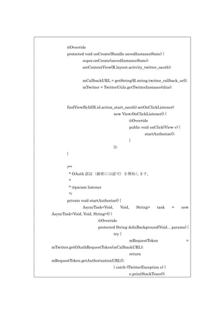 @Override
protected void onCreate(Bundle savedInstanceState) {
super.onCreate(savedInstanceState);
setContentView(R.layout.activity_twitter_oauth);
mCallbackURL = getString(R.string.twitter_callback_url);
mTwitter = TwitterUtils.getTwitterInstance(this);

findViewById(R.id.action_start_oauth).setOnClickListener(
new View.OnClickListener() {
@Override
public void onClick(View v) {
startAuthorize();
}
});
}
/**
* OAuth 認証（厳密には認可）を開始します。
*
* @param listener
*/
private void startAuthorize() {
AsyncTask<Void,

Void,

String>

task

=

new

AsyncTask<Void, Void, String>() {
@Override
protected String doInBackground(Void... params) {
try {
mRequestToken
mTwitter.getOAuthRequestToken(mCallbackURL);
return
mRequestToken.getAuthorizationURL();
} catch (TwitterException e) {
e.printStackTrace();

=

 