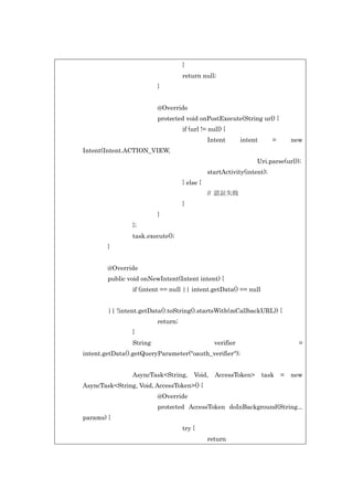 }
return null;
}
@Override
protected void onPostExecute(String url) {
if (url != null) {
Intent

intent

=

new

Intent(Intent.ACTION_VIEW,
Uri.parse(url));
startActivity(intent);
} else {
// 認証失敗
}
}
};
task.execute();
}
@Override
public void onNewIntent(Intent intent) {
if (intent == null || intent.getData() == null
|| !intent.getData().toString().startsWith(mCallbackURL)) {
return;
}
String

verifier

=

intent.getData().getQueryParameter("oauth_verifier");
AsyncTask<String,

Void,

AccessToken>

task

=

new

AsyncTask<String, Void, AccessToken>() {
@Override
protected AccessToken doInBackground(String...
params) {
try {
return

 