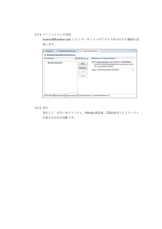 3.7.4 パーミッションの追加
AndroidManifest.xml にインターネットへのアクセス許可をする権限を追
加します。

3.7.5 実行
実行して、ボタンをクリックし、OAuth 認証後、
『認証成功！』とトースト
が表示されれば OK です。

 