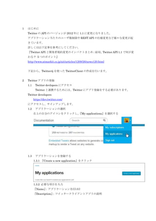1

はじめに
Twitter の API のバージョンが 2012 年に 1.1 に変更になりました。
アプリケーション当たりのユーザ数制限や REST API の仕様変更など様々な変更が起
きています。
詳しくは以下記事を参考にしてください。
『Twitter API と開発者規約変更のインパクトまとめ：結局、
Twitter API 1.1 で何が変
わる？ 5 つのポイント』
http://www.atmarkit.co.jp/ait/articles/1209/26/news120.html
下記から、Twitter4j を使った TwitterClient の作成を行います。

2

Twitter アプリの登録
1.1

Twitter devlopers にアクセス
Twitter と連携するためには、Twitter にアプリ登録をする必要があります。

Twitter developers
https://dev.twitter.com/
にアクセスし、サインアップします。
1.2

アプリケーションの選択
右上の自分のアイコンをクリックし、
『My applications』を選択する

1.3

アプリケーションを登録する
1.3.1 『Create a new application』をクリック

1.3.2 必要な項目を入力
『Name』
：アプリケーション名(自由)
『Description』
：ツイッタークライアントアプリの説明

 