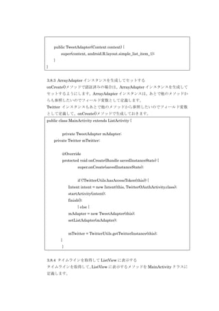 public TweetAdapter(Context context) {
super(context, android.R.layout.simple_list_item_1);
}
}
3.8.3 ArrayAdapter インスタンスを生成してセットする
onCreate()メソッドで認証済みの場合は、ArrayAdapter インスタンスを生成して
セットするようにします。ArrayAdapter インスタンスは、あとで他のメソッドか
らも参照したいのでフィールド変数として定義します。
Twitter インスタンスもあとで他のメソッドから参照したいのでフィールド変数
として定義して、onCreate()メソッドで生成しておきます。
public class MainActivity extends ListActivity {
private TweetAdapter mAdapter;
private Twitter mTwitter;
@Override
protected void onCreate(Bundle savedInstanceState) {
super.onCreate(savedInstanceState);
if (!TwitterUtils.hasAccessToken(this)) {
Intent intent = new Intent(this, TwitterOAuthActivity.class);
startActivity(intent);
finish();
} else {
mAdapter = new TweetAdapter(this);
setListAdapter(mAdapter);
mTwitter = TwitterUtils.getTwitterInstance(this);
}
}
3.8.4 タイムラインを取得して ListView に表示する
タイムラインを取得して、
ListView に表示するメソッドを MainActivity クラスに
定義します。

 