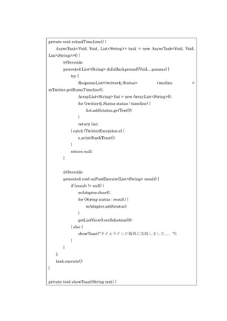 private void reloadTimeLine() {
AsyncTask<Void, Void, List<String>> task = new AsyncTask<Void, Void,
List<String>>() {
@Override
protected List<String> doInBackground(Void... params) {
try {
ResponseList<twitter4j.Status>

timeline

mTwitter.getHomeTimeline();
ArrayList<String> list = new ArrayList<String>();
for (twitter4j.Status status : timeline) {
list.add(status.getText());
}
return list;
} catch (TwitterException e) {
e.printStackTrace();
}
return null;
}
@Override
protected void onPostExecute(List<String> result) {
if (result != null) {
mAdapter.clear();
for (String status : result) {
mAdapter.add(status);
}
getListView().setSelection(0);
} else {
showToast("タイムラインの取得に失敗しました。。");
。
}
}
};
task.execute();
}
private void showToast(String text) {

=

 