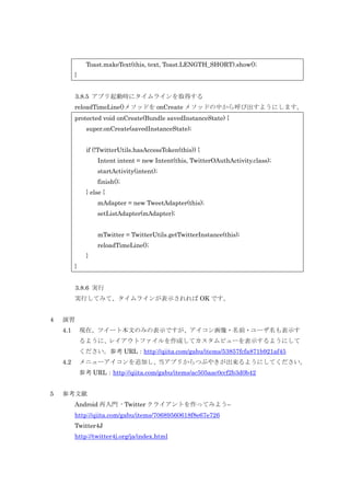 Toast.makeText(this, text, Toast.LENGTH_SHORT).show();
}
3.8.5 アプリ起動時にタイムラインを取得する
reloadTimeLine()メソッドを onCreate メソッドの中から呼び出すようにします。
protected void onCreate(Bundle savedInstanceState) {
super.onCreate(savedInstanceState);
if (!TwitterUtils.hasAccessToken(this)) {
Intent intent = new Intent(this, TwitterOAuthActivity.class);
startActivity(intent);
finish();
} else {
mAdapter = new TweetAdapter(this);
setListAdapter(mAdapter);
mTwitter = TwitterUtils.getTwitterInstance(this);
reloadTimeLine();
}
}
3.8.6 実行
実行してみて、タイムラインが表示されれば OK です。
4

演習
4.1

現在、ツイート本文のみの表示ですが、アイコン画像・名前・ユーザ名も表示す
るように、
レイアウトファイルを作成してカスタムビューを表示するようにして
ください。参考 URL：http://qiita.com/gabu/items/53857fcfa871b921af45

4.2

メニューアイコンを追加し、
当アプリからつぶやきが出来るようにしてください。
参考 URL：http://qiita.com/gabu/items/ac505aac0ccf2b3d0b42

5

参考文献
Android 再入門 - Twitter クライアントを作ってみよう–
http://qiita.com/gabu/items/70689560618f8e67e726
Twitter4J
http://twitter4j.org/ja/index.html

 