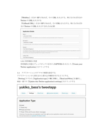 『WebSite』
：自分の HP があれば、その URL を入力する。特になければ自分の
Twitter の URL を入力する
『Callback URL』
：自分の HP があれば、その URL を入力する。特になければ自
分の Twitter の URL を入力する(入力は必須)

1.3.3 利用規約に同意
利用規約に同意にチェックボックスを付け、
CAPTCHA を入力して、
『Create your
Twitter application』をクリックする
1.4

アプリケーションのアクセス制限を設定する

アプリケーションから書き込みと読み込み権限を付けるようにする。
『Setting』
タブから
『Application type』
の欄に移動し、
『Read and Write』
を選択し、
画面一番下の『Update this Twitter application’s settings』をクリックする

 