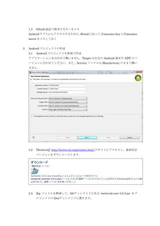 1.5

OAuth 認証で使用するキーをメモ

Android アプリからアクセスするために、
Detail に戻って、
Consumer key と Consumer
secret をメモしておく
3

Android プロジェクトの作成
3.1

Android プロジェクトを新規で作成

アプリケーション名は自由で構いません。Target は自分の Android 端末や ADT のバ
ージョンに合わせてください。また、Activity ファイルは MainActivity のままで構い
ません。

3.2

[Twitter4j] http://twitter4j.org/ja/index.html のサイトにアクセスし、最新安定
バージョンをダウンロードします。

3.3

Zip ファイルを解凍して、lib/ディレクトリにある twitter4j-core-3.0.3.jar をプ
ロジェクトの libs/ディレクトリに置きます。

 