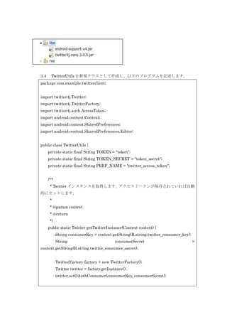 3.4

TwitterUtils を新規クラスとして作成し、以下のプログラムを記述します。

package com.example.twitterclient;
import twitter4j.Twitter;
import twitter4j.TwitterFactory;
import twitter4j.auth.AccessToken;
import android.content.Context;
import android.content.SharedPreferences;
import android.content.SharedPreferences.Editor;
public class TwitterUtils {
private static final String TOKEN = "token";
private static final String TOKEN_SECRET = "token_secret";
private static final String PREF_NAME = "twitter_access_token";
/**
* Twitter インスタンスを取得します。
アクセストークンが保存されていれば自動
的にセットします。
*
* @param context
* @return
*/
public static Twitter getTwitterInstance(Context context) {
String consumerKey = context.getString(R.string.twitter_consumer_key);
String

consumerSecret

context.getString(R.string.twitter_consumer_secret);
TwitterFactory factory = new TwitterFactory();
Twitter twitter = factory.getInstance();
twitter.setOAuthConsumer(consumerKey, consumerSecret);

=

 