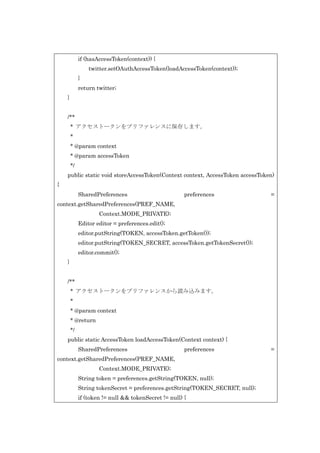 if (hasAccessToken(context)) {
twitter.setOAuthAccessToken(loadAccessToken(context));
}
return twitter;
}
/**
* アクセストークンをプリファレンスに保存します。
*
* @param context
* @param accessToken
*/
public static void storeAccessToken(Context context, AccessToken accessToken)
{
SharedPreferences

preferences

=

context.getSharedPreferences(PREF_NAME,
Context.MODE_PRIVATE);
Editor editor = preferences.edit();
editor.putString(TOKEN, accessToken.getToken());
editor.putString(TOKEN_SECRET, accessToken.getTokenSecret());
editor.commit();
}
/**
* アクセストークンをプリファレンスから読み込みます。
*
* @param context
* @return
*/
public static AccessToken loadAccessToken(Context context) {
SharedPreferences

preferences

context.getSharedPreferences(PREF_NAME,
Context.MODE_PRIVATE);
String token = preferences.getString(TOKEN, null);
String tokenSecret = preferences.getString(TOKEN_SECRET, null);
if (token != null && tokenSecret != null) {

=

 