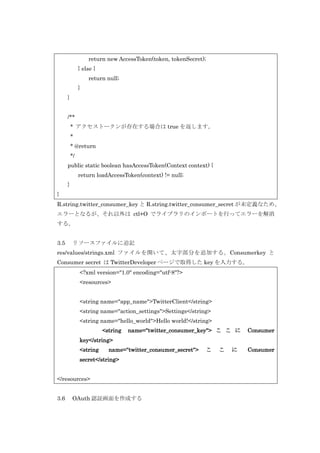 return new AccessToken(token, tokenSecret);
} else {
return null;
}
}
/**
* アクセストークンが存在する場合は true を返します。
*
* @return
*/
public static boolean hasAccessToken(Context context) {
return loadAccessToken(context) != null;
}
}
R.string.twitter_consumer_key と R.string.twitter_consumer_secret が未定義なため、
エラーとなるが、それ以外は ctl+O でライブラリのインポートを行ってエラーを解消
する。
3.5

リソースファイルに追記

res/values/strings.xml ファイルを開いて、太字部分を追加する。Consumerkey と
Consumer secret は TwitterDeveloper ページで取得した key を入力する。
<?xml version="1.0" encoding="utf-8"?>
<resources>
<string name="app_name">TwitterClient</string>
<string name="action_settings">Settings</string>
<string name="hello_world">Hello world!</string>
<string

name="twitter_consumer_key"> こ こ に

Consumer

key</string>
<string

name="twitter_consumer_secret">

secret</string>
</resources>
3.6

OAuth 認証画面を作成する

こ

こ

に

Consumer

 