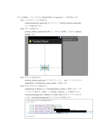 ボタンを配置し、クリックすると OAuth 認証する Activity(ページ)を作成します。
3.6.1 レイアウトファイル作成する。
res/layout/activity_main.xml をコピペして「activity_twitter_oauth.xml」
という名前を付けます。
3.6.2 ボタンを作成する
activity_twitter_oauth.xml を開いて、テキストを削除し、代わりに Button
を配置します。

3.6.3 ボタンに id を付ける
activity_twitter_oauth.xml タ ブ を ク リ ッ ク し 、 xml フ ァ イ ル の 中 の
android:id を『@+id/action_start_oauth』に変更します。
3.6.4 ボタンのテキストを変更する
android:text を Button から『@string/twitter_oauth』に変更します。エラ
ー に な っ た 場 合 は 、 Ctl+1 で 『 Create resource… 』 を 選 択 す る と 、
res/values/strings.xml に Button 名の定義が追加されます。
エラーにならな
い人は、res/values/strings.xml ファイルに以下を追加します。

 