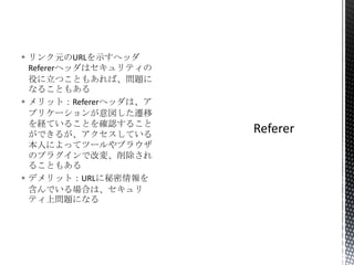  リンク元のURLを示すヘッダ
Refererヘッダはセキュリティの
役に立つこともあれば、問題に
なることもある
 メリット：Refererヘッダは、ア
プリケーションが意図した遷移
を経ていることを確認すること
ができるが、アクセスしている
本人によってツールやブラウザ
のプラグインで改変、削除され
ることもある
 デメリット：URLに秘密情報を
含んでいる場合は、セキュリ
ティ上問題になる

 