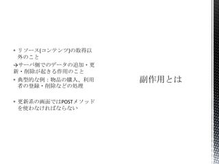  リソース(コンテンツ)の取得以
外のこと
→サーバ側でのデータの追加・更
新・削除が起きる作用のこと
 典型的な例：物品の購入、利用
者の登録・削除などの処理
 更新系の画面ではPOSTメソッド
を使わなければならない

 