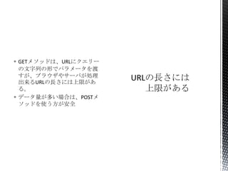  GETメソッドは、URLにクエリー
の文字列の形でパラメータを渡
すが、ブラウザやサーバが処理
出来るURLの長さには上限があ
る。
 データ量が多い場合は、POSTメ
ソッドを使う方が安全

 
