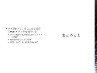  以下が1つでも当てはまる場合
にPOSTメソッドを使うべき
 データ更新など副作用に伴うリクエス
トの場合
 秘密情報を送信する場合
 送信するデータの総量が多い場合

 