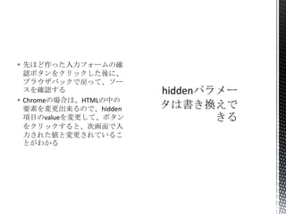  先ほど作った入力フォームの確
認ボタンをクリックした後に、
ブラウザバックで戻って、ソー
スを確認する
 Chromeの場合は、HTMLの中の
要素を変更出来るので、hidden
項目のvalueを変更して、ボタン
をクリックすると、次画面で入
力された値と変更されているこ
とがわかる

 