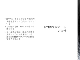  HTTPは、クライアントの現在の
状態を覚えておく設計になって
いる
 この性質をHTTPのステートレス
性と言う
 ラベル表示では、現在の状態を
覚えておくのが出来ないため、
通常はhiddenパラメータに値を
覚えさせておく

 
