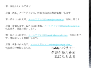 客：登録したいんだけど
店員：氏名、メールアドレス、性別(男または女)をお願いします
客：氏名は山田太郎、メールアドレスはtarou@example.jp、性別は男です
店員：復唱します。氏名は山田太郎、メールアドレスはtarou@example.jp、
性別は男、確認お願いします。
客：氏名は山田花子、メールアドレスはhanako@example.com、性別は女で
す。登録よろしくお願いします。
店員：氏名は山田花子、メールアドレスはhanako@example.com、
性別は女で登録しました。

 