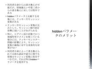  利用者自身からは書き換えが可
能だが、情報漏えいや第三者か
らの書き換えに対しては堅牢で
ある
 hiddenパラメータと比較する対
象には、クッキーやセッション
変数がある
 クッキーやセッション変数の欠
点として、セッションIDの固定
攻撃に弱いことがあげられる
 特に、ログイン前の状態でかつ
地域性型ドメインを使っている
場合には、クッキーモンスター
問題の影響により、セッション
変数の漏洩に対する効果的な対
策がない
 利用者自身によって書き換えら
れては困る認証や認可に関する
情報はセッション変数に保存す
べきだが、それ以外はhiddenパ
ラメータを使用する

 