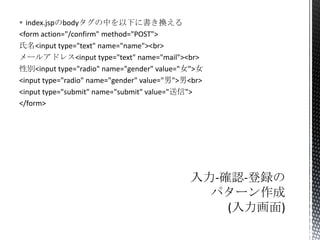  index.jspのbodyタグの中を以下に書き換える
<form action="/confirm" method="POST">
氏名<input type="text" name="name"><br>
メールアドレス<input type="text" name="mail"><br>
性別<input type="radio" name="gender" value="女">女
<input type="radio" name="gender" value="男">男<br>
<input type="submit" name="submit" value="送信">
</form>

 