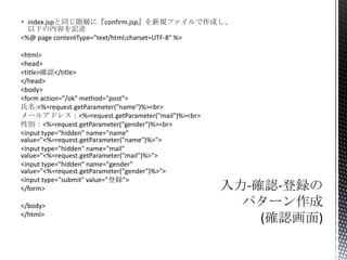  index.jspと同じ階層に『confirm.jsp』を新規ファイルで作成し、
以下の内容を記述
<%@ page contentType="text/html;charset=UTF-8" %>
<html>
<head>
<title>確認</title>
</head>
<body>
<form action="/ok" method="post">
氏名:<%=request.getParameter("name")%><br>
メールアドレス：<%=request.getParameter("mail")%><br>
性別：<%=request.getParameter("gender")%><br>
<input type="hidden" name="name"
value="<%=request.getParameter("name")%>">
<input type="hidden" name="mail"
value="<%=request.getParameter("mail")%>">
<input type="hidden" name="gender"
value="<%=request.getParameter("gender")%>">
<input type="submit" value="登録">
</form>

</body>
</html>

 